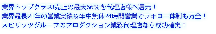 業界トップクラス！売上の最大60％を代理店様へ還元！ 業界最長22年の営業実績＆年中無休24時間営業でフォロー体制も万全！ スピリッツグループのプロダクション業務代理店なら成功確実！