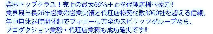 業界トップクラス！売上の最大60％を代理店様へ還元！ 業界最長26年の営業実績＆年中無休24時間営業でフォロー体制も万全！ スピリッツグループのプロダクション業務代理店なら成功確実！