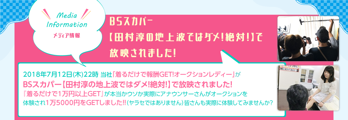 Media Information メディア情報BSスカパー【田村淳の地上波ではダメ！絶対！】で放映されました！2018年7月12日(木)22時 当社「着るだけで報酬GET！オークションレディー」がBSスカパー【田村淳の地上波ではダメ！絶対！】で放映されました！『着るだけで1万円以上GET』が本当かウソか実際にアナウンサーさんがオークションを体験され1万5000円をGETしました！！（ヤラセではありません）皆さんも実際に体験してみませんか？