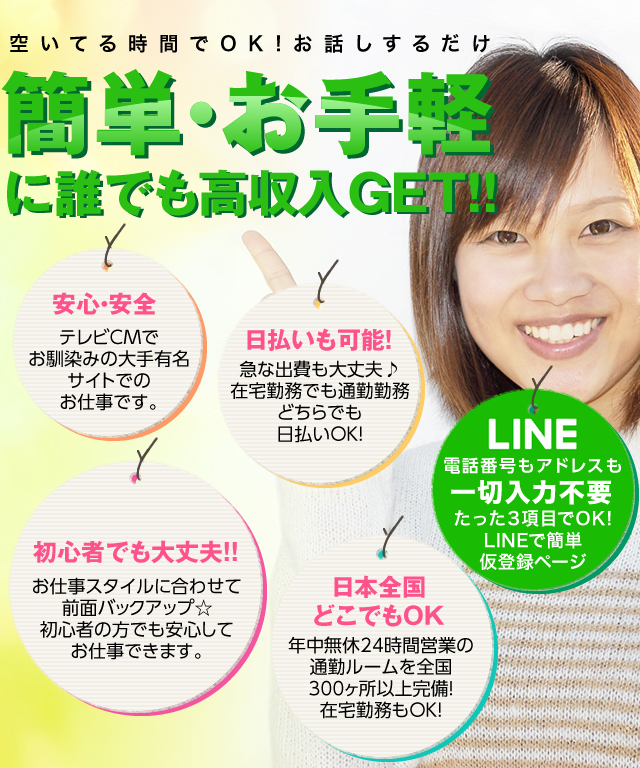 空いてる時間でOK!簡単・お手軽に誰でも高収入GET! 1、安心・安全 テレビCMでお馴染みの大手有名サイトでのお仕事です。 2、日払いも可能！急な出費も大丈夫♪在宅勤務でも通勤勤務どちらでも日払いOK！ 3、LINE 電話番号もアドレスも一切入力不要 たった3項目でOK!LINEで簡単仮登録ページ 4、初心者でも大丈夫！お仕事スタイルに合わせて全面バックアップ☆初心者の方でも安心してお仕事できます。 5、日本全国どこでもOK 年中無休24時間営業の通勤ルームを全国300ヵ所以上完備！在宅勤務もOK！