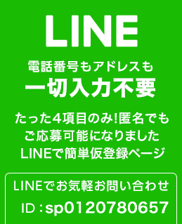 LINE 電話番号もアドレスも一切入力不要 たった4項目のみ！匿名でもご応募可能になりました。LINEで簡単仮登録ページ LINEでお気軽お問い合わせ ID:spsp0120780657