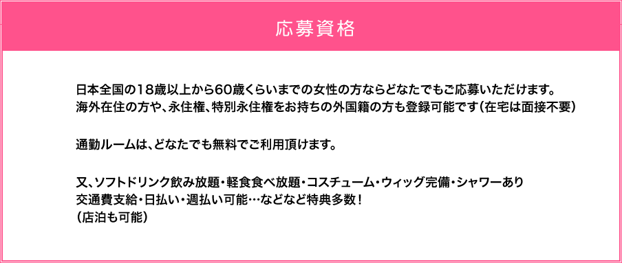 日本全国の18歳以上から60歳くらいまでの女性の方ならどなたでもご応募いただけます。海外の方や、外国人の方も、身分証明書があれば簡単に登録可能です。（在宅は面接不要）通勤ルームは、どなたでも無料でご利用頂けます。又、ソフトドリンク飲み放題・軽食食べ放題・コスチューム・ウィッグ完備・シャワーあり交通費支給・日払い・週払い可能…などなど特典多数！（店泊も可能） 