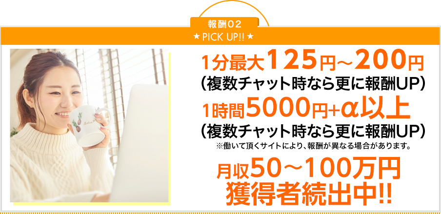 PickUp 1分最大125円～200円（複数チャットなら更に報酬UP）1時間5000円＋α以上（複数チャット時なら更に報酬UP）※働いて頂くサイトにより、報酬が異なる場合があります。月収50～100万円獲得者続出中！