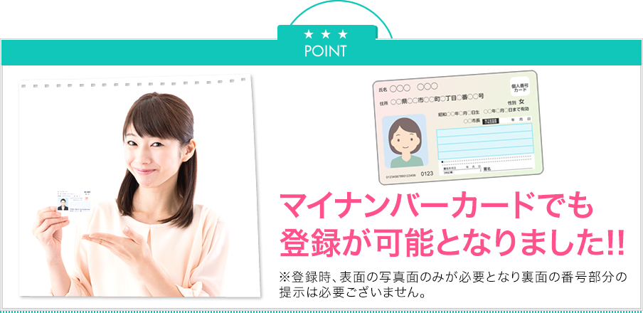 Point マイナンバーカードでも登録がかのうとなりました！※登録時、表面の写真面のみが必要となり、裏面の番号部分の提示は必要ございません。