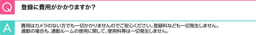 Q.登録に費用がかかりますか？ A.費用はカメラのない方でも一切かかりませんのでご安心ください。登録料なども一切発生しません。通勤の場合も、通勤ルームの使用に関して、使用料等は一切発生しません。