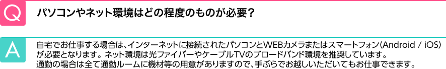 Q.パソコンやネット環境はどの程度のものが必要？ A.自宅でお仕事をする場合は、パソコンと光ファイバー、ケーブルＴＶのブロードバンド環境が必要です。通勤の場合は、全て通勤ルームに機材等の用意がありますので、手ぶらでお越しいただいても問題ございません。