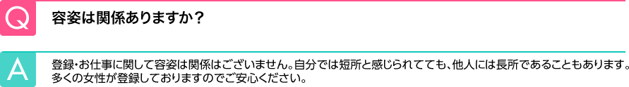 Q.容姿は関係ありますか？ A.登録・お仕事に関して容姿は関係はございません。自分では短所と感じられてても、他人には長所であることもあります。多くの女性が登録しておりますのでご安心ください。
