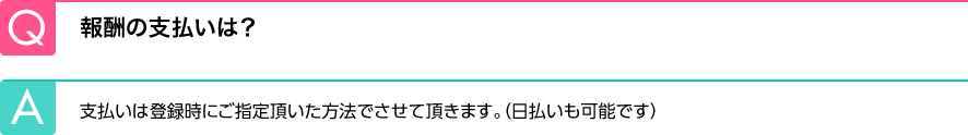 Q.報酬の支払いは？ A.支払いは登録時にご指定頂いた方法でさせて頂きます。（日払いも可能です）