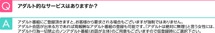 Q.アダルト的なサービスはありますか？ A.アダルト番組にご登録頂きますと、お客様から要求される場合もございますが強制ではありません。アダルト会話が出来る方であれば高報酬なアダルト番組の登録も可能です。「アダルトは絶対に無理！」と言う女性には、アダルト行為一切禁止のノンアダルト番組（お話が主体）のご用意もございますので仮登録時にご選択下さい。