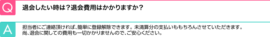 Q.退会したい時は？退会費用はかかりますか？ A.担当者にご連絡頂ければ、簡単に登録解除できます。未清算分の支払いももちろんさせていただきます。尚、退会に関しての費用も一切かかりませんので、ご安心ください。