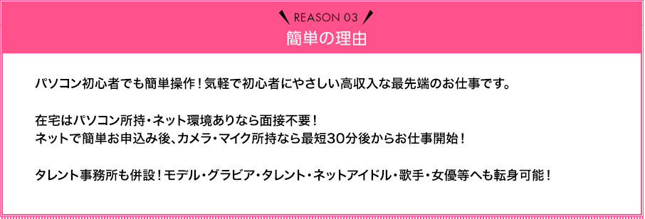 Reason03 簡単の理由 パソコン初心者でも簡単操作！気軽で初心者にやさしい高収入な最先端のお仕事です。在宅はパソコン所持・ネット環境ありなら面接不要！ネットで簡単お申込み後、カメラ・マイク所持なら最短30分後からお仕事開始！タレント事務所も併設！モデル・グラビア・タレント・ネットアイドル・歌手・女優等へも転身可能！