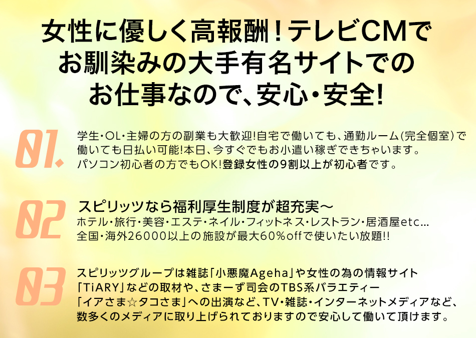 女性に優しく高収入！テレビCMでおなじみの大手有名サイトでのお仕事なので、安心・安全！ 1、学生・OL・主婦の方の副業も大歓迎！自宅で働いても、通勤ルーム（完全個室）で働いても日払い可能！本日、今すぐでもお小遣い稼ぎ出来ちゃいます。パソコン初心者の方でもOK!登録女性の9割以上が初心者です。 2、スピリッツなら福利厚生制度が超充実～ ホテル・旅行・美容・エステ・ネイル・フィットネス・レストラン・居酒屋etc...全国・海外26000以上の施設が最大60％OFFで使いたい放題！ 3、スピリッツグループは雑誌「小悪魔Ageha」や女性の為の情報サイト「TiARY」などの取材や、さまーず司会のTBS系バラエティー「イカさま☆タコさま」への出演など、TV・雑誌・インターネットメディアなど、数多くのメディアに取り上げられておりますので安心して働いて頂けます。