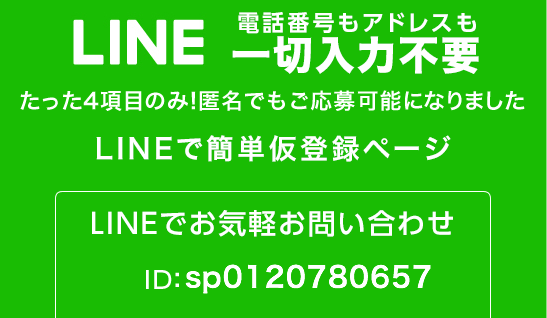 LINE 電話番号もアドレスも一切入力不要 たった4項目のみ！匿名でもご応募可能になりました。LINEで簡単仮登録ページ LINEでお気軽お問い合わせ ID:spsp0120780657