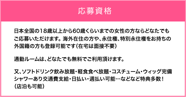 日本全国の18歳以上から60歳くらいまでの女性の方ならどなたでもご応募いただけます。海外の方や、外国人の方も、身分証明書があれば簡単に登録可能です。（在宅は面接不要）通勤ルームは、どなたでも無料でご利用頂けます。又、ソフトドリンク飲み放題・軽食食べ放題・コスチューム・ウィッグ完備・シャワーあり交通費支給・日払い・週払い可能…などなど特典多数！（店泊も可能） 