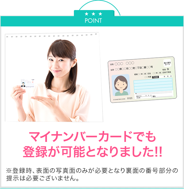 Point マイナンバーカードでも登録がかのうとなりました！※登録時、表面の写真面のみが必要となり、裏面の番号部分の提示は必要ございません。