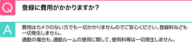 Q.登録に費用がかかりますか？ A.費用はカメラのない方でも一切かかりませんのでご安心ください。登録料なども一切発生しません。通勤の場合も、通勤ルームの使用に関して、使用料等は一切発生しません。