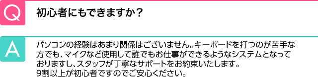 Q.初心者にもできますか？ A.パソコンの経験はあまり関係はございません。キーボードを打つのが苦手な方でも、マイクなど使用して誰でもお仕事ができるようなシステムとなっておりますし、スタッフが丁寧なサポートをお約束いたします。9割以上が初心者ですのでご安心ください。
