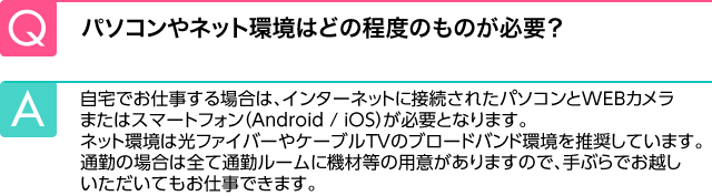 Q.パソコンやネット環境はどの程度のものが必要？ A.自宅でお仕事をする場合は、パソコンと光ファイバー、ケーブルＴＶのブロードバンド環境が必要です。通勤の場合は、全て通勤ルームに機材等の用意がありますので、手ぶらでお越しいただいても問題ございません。