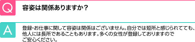 Q.容姿は関係ありますか？ A.登録・お仕事に関して容姿は関係はございません。自分では短所と感じられてても、他人には長所であることもあります。多くの女性が登録しておりますのでご安心ください。