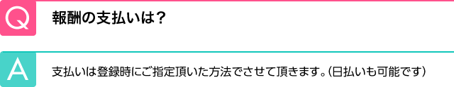 Q.報酬の支払いは？ A.支払いは登録時にご指定頂いた方法でさせて頂きます。（日払いも可能です）