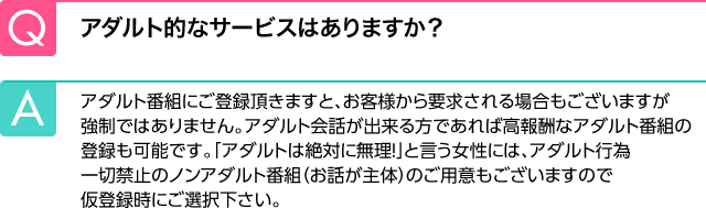 Q.アダルト的なサービスはありますか？ A.アダルト番組にご登録頂きますと、お客様から要求される場合もございますが強制ではありません。アダルト会話が出来る方であれば高報酬なアダルト番組の登録も可能です。「アダルトは絶対に無理！」と言う女性には、アダルト行為一切禁止のノンアダルト番組（お話が主体）のご用意もございますので仮登録時にご選択下さい。