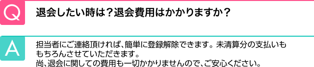 Q.退会したい時は？退会費用はかかりますか？ A.担当者にご連絡頂ければ、簡単に登録解除できます。未清算分の支払いももちろんさせていただきます。尚、退会に関しての費用も一切かかりませんので、ご安心ください。