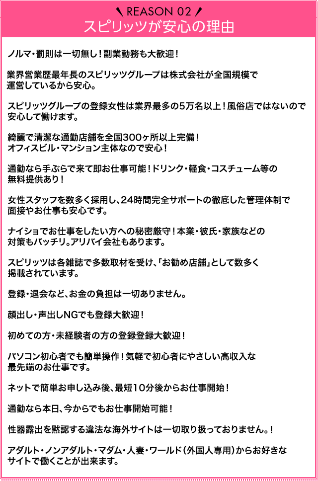 Reason02 スピリッツが安心の理由 ノルマ・罰金は一切なし！副業勤務も大歓迎！業界営業歴最年長のスピリッツグループは株式会社が全国規模で運営しているから安心。スピリッツグループの登録女性は業界最多の5万件以上！風俗店ではないので安心して働けます。きれいで清潔な通勤店舗を全国300か所以上完備！オフィスビル・マンション主体なので安心！通勤なら手ぶらで来て即お仕事可能！ドリンク・軽食・コスチューム等の無料提供あり！女性スタッフを数多く採用し、24時間完全サポートの徹底した管理体制で面接やお仕事も安心です。ナイショでお仕事をしたい方への秘密厳守！本業・彼氏・家族などの対策もバッチリ。アリバイ会社もあります。スピリッツは各雑誌で多数取材を受け、「お勧め店舗」として数多く掲載されています。登録・退会など、お金の負担は一切ありません。顔出し・声出しNGでも登録大歓迎！初めての方・未経験者の方の登録登録大歓迎！パソコン初心者でも簡単操作！気軽で初心者にやさしい高収入な最先端のお仕事です。ネットで簡単お申込み後、カメラ・マイク所持なら最短10分後からお仕事開始！通勤なら本日、今からでもお仕事開始可能！性器露出を黙認する違法な海外サイトは一切取り扱っておりません！アダルト・ノンアダルト・マダム・人妻・ワールド（外国人専用）からお好きなサイトで働くことが出来ます。