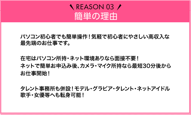 Reason03 簡単の理由 パソコン初心者でも簡単操作！気軽で初心者にやさしい高収入な最先端のお仕事です。在宅はパソコン所持・ネット環境ありなら面接不要！ネットで簡単お申込み後、カメラ・マイク所持なら最短30分後からお仕事開始！タレント事務所も併設！モデル・グラビア・タレント・ネットアイドル・歌手・女優等へも転身可能！