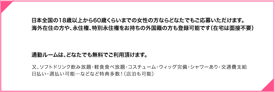 日本全国の18歳以上から60歳くらいまでの女性の方ならどなたでもご応募いただけます。海外の方や、外国人の方も、身分証明書があれば簡単に登録可能です。（在宅は面接不要）通勤ルームは、どなたでも無料でご利用頂けます。又、ソフトドリンク飲み放題・軽食食べ放題・コスチューム・ウィッグ完備・シャワーあり交通費支給・日払い・週払い可能…などなど特典多数！（店泊も可能） 