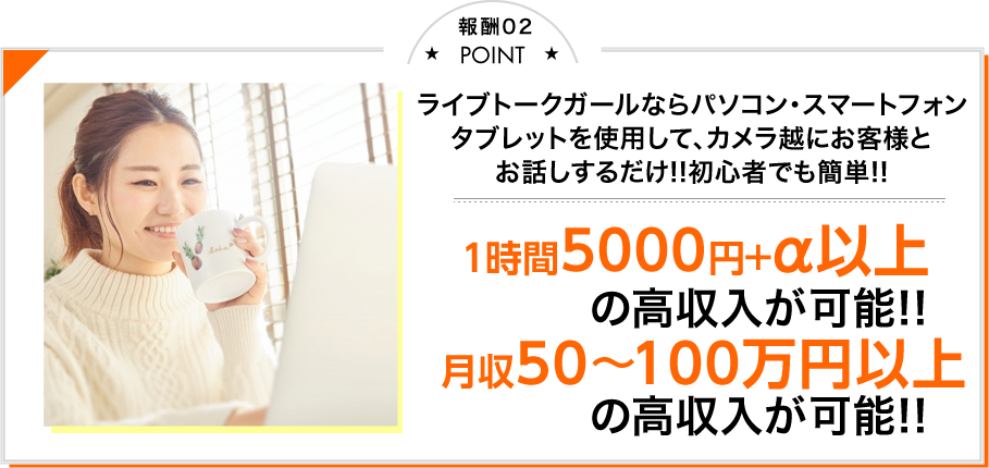 Point02 ライブトークガールならパソコン・スマートフォン・タブレットを利用して、カメラ越にお客さまとお話しするだけ!! 初心者でも簡単!! 1時間5000円＋α以上の高収入が可能!! 月収50～100万円以上の高収入が可能!!