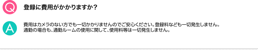 Q.登録に費用がかかりますか？ A.費用はカメラのない方でも一切かかりませんのでご安心ください。登録料なども一切発生しません。通勤の場合も、通勤ルームの使用に関して、使用料等は一切発生しません。