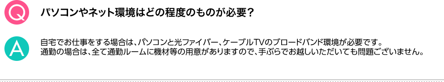 Q.パソコンやネット環境はどの程度のものが必要？ A.自宅でお仕事をする場合は、パソコンと光ファイバー、ケーブルＴＶのブロードバンド環境が必要です。通勤の場合は、全て通勤ルームに機材等の用意がありますので、手ぶらでお越しいただいても問題ございません。