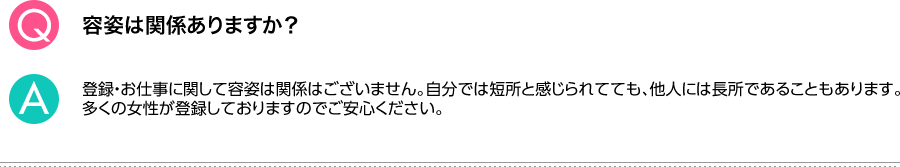 Q.容姿は関係ありますか？ A.登録・お仕事に関して容姿は関係はございません。自分では短所と感じられてても、他人には長所であることもあります。多くの女性が登録しておりますのでご安心ください。
