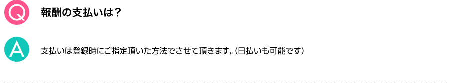 Q.報酬の支払いは？ A.支払いは登録時にご指定頂いた方法でさせて頂きます。（日払いも可能です）