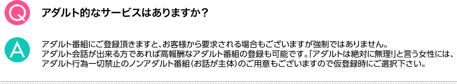 Q.アダルト的なサービスはありますか？ A.アダルト番組にご登録頂きますと、お客様から要求される場合もございますが強制ではありません。アダルト会話が出来る方であれば高報酬なアダルト番組の登録も可能です。「アダルトは絶対に無理！」と言う女性には、アダルト行為一切禁止のノンアダルト番組（お話が主体）のご用意もございますので仮登録時にご選択下さい。