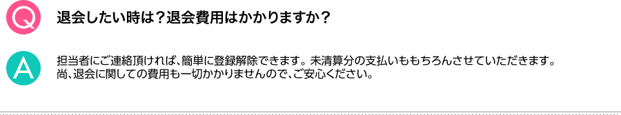 Q.退会したい時は？退会費用はかかりますか？ A.担当者にご連絡頂ければ、簡単に登録解除できます。未清算分の支払いももちろんさせていただきます。尚、退会に関しての費用も一切かかりませんので、ご安心ください。