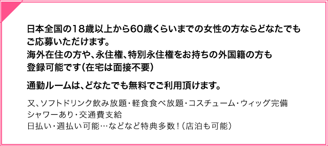 日本全国の18歳以上から60歳くらいまでの女性の方ならどなたでもご応募いただけます。海外の方や、外国人の方も、身分証明書があれば簡単に登録可能です。（在宅は面接不要）通勤ルームは、どなたでも無料でご利用頂けます。又、ソフトドリンク飲み放題・軽食食べ放題・コスチューム・ウィッグ完備・シャワーあり交通費支給・日払い・週払い可能…などなど特典多数！（店泊も可能） 