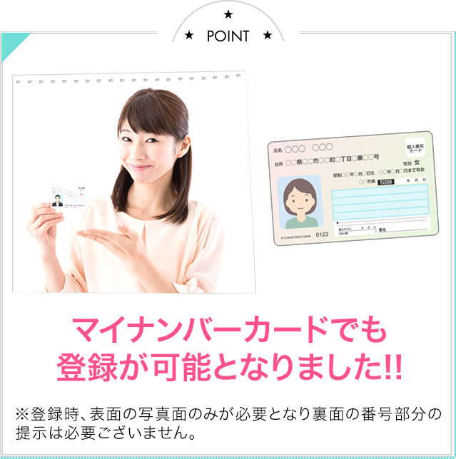 Point01 マイナンバーカードでも登録がかのうとなりました！※登録時、表面の写真面のみが必要となり、裏面の番号部分の提示は必要ございません。