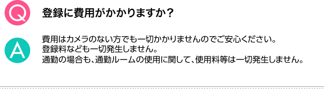 Q.登録に費用がかかりますか？ A.費用はカメラのない方でも一切かかりませんのでご安心ください。登録料なども一切発生しません。通勤の場合も、通勤ルームの使用に関して、使用料等は一切発生しません。