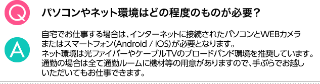 Q.パソコンやネット環境はどの程度のものが必要？ A.自宅でお仕事をする場合は、パソコンと光ファイバー、ケーブルＴＶのブロードバンド環境が必要です。通勤の場合は、全て通勤ルームに機材等の用意がありますので、手ぶらでお越しいただいても問題ございません。