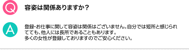 Q.容姿は関係ありますか？ A.登録・お仕事に関して容姿は関係はございません。自分では短所と感じられてても、他人には長所であることもあります。多くの女性が登録しておりますのでご安心ください。