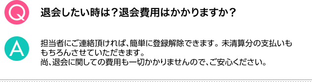 Q.退会したい時は？退会費用はかかりますか？ A.担当者にご連絡頂ければ、簡単に登録解除できます。未清算分の支払いももちろんさせていただきます。尚、退会に関しての費用も一切かかりませんので、ご安心ください。