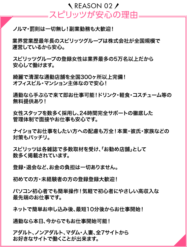 Reason02 スピリッツが安心の理由 ノルマ・罰金は一切なし！副業勤務も大歓迎！業界営業歴最年長のスピリッツグループは株式会社が全国規模で運営しているから安心。スピリッツグループの登録女性は業界最多の5万件以上！風俗店ではないので安心して働けます。きれいで清潔な通勤店舗を全国300か所以上完備！オフィスビル・マンション主体なので安心！通勤なら手ぶらで来て即お仕事可能！ドリンク・軽食・コスチューム等の無料提供あり！女性スタッフを数多く採用し、24時間完全サポートの徹底した管理体制で面接やお仕事も安心です。ナイショでお仕事をしたい方への秘密厳守！本業・彼氏・家族などの対策もバッチリ。アリバイ会社もあります。スピリッツは各雑誌で多数取材を受け、「お勧め店舗」として数多く掲載されています。登録・退会など、お金の負担は一切ありません。顔出し・声出しNGでも登録大歓迎！初めての方・未経験者の方の登録登録大歓迎！パソコン初心者でも簡単操作！気軽で初心者にやさしい高収入な最先端のお仕事です。ネットで簡単お申込み後、カメラ・マイク所持なら最短10分後からお仕事開始！通勤なら本日、今からでもお仕事開始可能！性器露出を黙認する違法な海外サイトは一切取り扱っておりません！アダルト・ノンアダルト・マダム・人妻・ワールド（外国人専用）からお好きなサイトで働くことが出来ます。