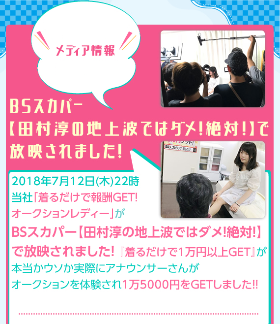 メディア情報 2018年7月12日（木）22時　当社「切るだけで報酬GET！オークションレディー」がBSスカパー【田村淳の地上波ではダメ！絶対！】で放映されました！「着るだけで1万円以上GET」が本当かウソか実際にアナウンサーさんがオークションを体験され、1万5000円をGETしました！（ヤラセではありません）皆さんも実際に体験してみませんか？