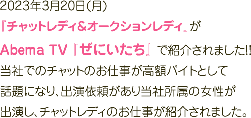 2023年3月20日(月)「チャットレディ オークションレディがAmeba TV 「ぜにいたち」で紹介されました！当社でのチャットのお仕事が高額バイトとして話題になり、出演依頼があり当社所属の女性が出演し、チャットレディのお仕事が紹介されました。「かまいたち」さんも絶賛のお仕事、是非一度ご体験ください ノンアダルトでも大歓迎