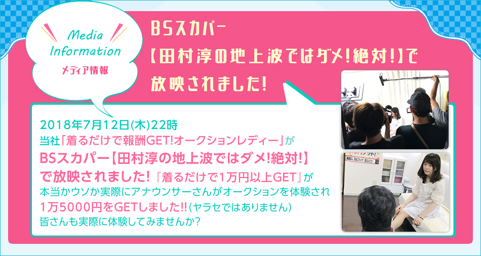 Media Information 2018年7月12日（木）22時　当社「切るだけで報酬GET！オークションレディー」がBSスカパー【田村淳の地上波ではダメ！絶対！】で放映されました！「着るだけで1万円以上GET」が本当かウソか実際にアナウンサーさんがオークションを体験され、1万5000円をGETしました！（ヤラセではありません）皆さんも実際に体験してみませんか？