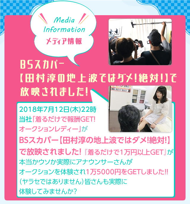 Media Information 2018年7月12日（木）22時　当社「切るだけで報酬GET！オークションレディー」がBSスカパー【田村淳の地上波ではダメ！絶対！】で放映されました！「着るだけで1万円以上GET」が本当かウソか実際にアナウンサーさんがオークションを体験され、1万5000円をGETしました！（ヤラセではありません）皆さんも実際に体験してみませんか？