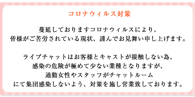 コロナウィルス対策 蔓延しておりますコロナウイルスにより、皆様がご苦労されている現状、謹んでお見舞い申し上げます。ライブチャットはお客様とキャストが接触しない為、感染の危険が極めて少ない職種となりますが、通勤女性やスタッフがチャットルームにて集団感染しないよう、対策を施し営業致しております。