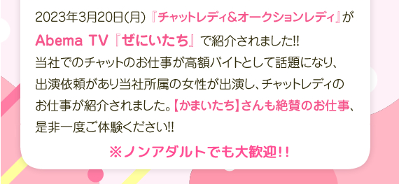 2023年3月20日(月)「チャットレディ オークションレディがAmeba TV 「ぜにいたち」で紹介されました！当社でのチャットのお仕事が高額バイトとして話題になり、出演依頼があり当社所属の女性が出演し、チャットレディのお仕事が紹介されました。「かまいたち」さんも絶賛のお仕事、是非一度ご体験ください ノンアダルトでも大歓迎